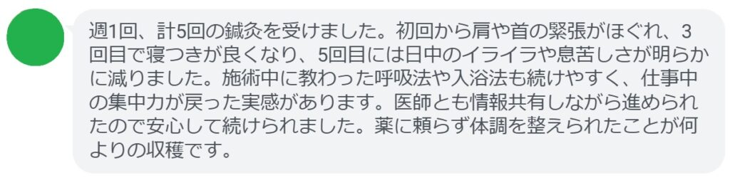 週1回、計5回の鍼灸を受けました。初回から肩や首の緊張がほぐれ、3回目で寝つきが良くなり、5回目には日中のイライラや息苦しさが明らかに減りました。施術中に教わった呼吸法や入浴法も続けやすく、仕事中の集中力が戻った実感があります。医師とも情報共有しながら進められたので安心して続けられました。薬に頼らず体調を整えられたことが何よりの収穫です。