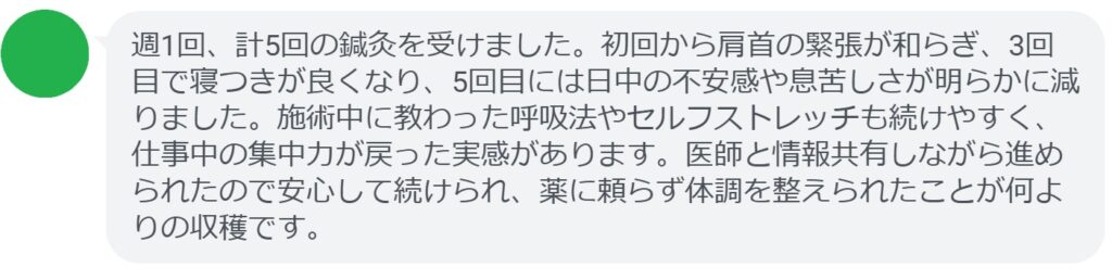 週1回、計5回の鍼灸を受けました。初回から肩首の緊張が和らぎ、3回目で寝つきが良くなり、5回目には日中の不安感や息苦しさが明らかに減りました。施術中に教わった呼吸法やセルフストレッチも続けやすく、仕事中の集中力が戻った実感があります。医師と情報共有しながら進められたので安心して続けられ、薬に頼らず体調を整えられたことが何よりの収穫です。