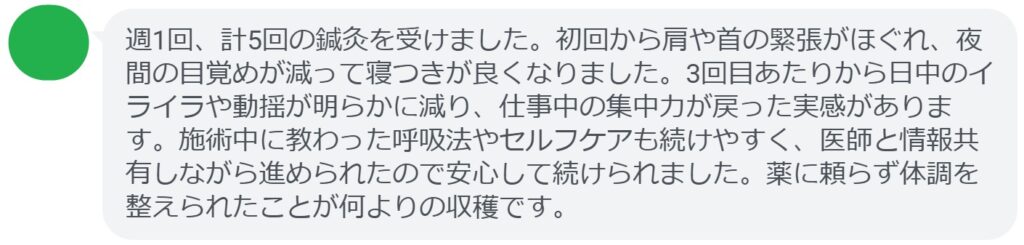 週1回、計5回の鍼灸を受けました。初回から肩や首の緊張がほぐれ、夜間の目覚めが減って寝つきが良くなりました。3回目あたりから日中のイライラや動揺が明らかに減り、仕事中の集中力が戻った実感があります。施術中に教わった呼吸法やセルフケアも続けやすく、医師と情報共有しながら進められたので安心して続けられました。薬に頼らず体調を整えられたことが何よりの収穫です。
