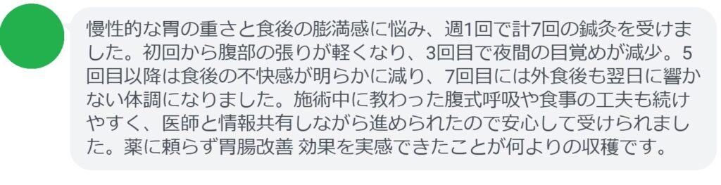 慢性的な胃の重さと食後の膨満感に悩み、週1回で計7回の鍼灸を受けました。初回から腹部の張りが軽くなり、3回目で夜間の目覚めが減少。5回目以降は食後の不快感が明らかに減り、7回目には外食後も翌日に響かない体調になりました。施術中に教わった腹式呼吸や食事の工夫も続けやすく、医師と情報共有しながら進められたので安心して受けられました。薬に頼らず胃腸改善 効果を実感できたことが何よりの収穫です。
