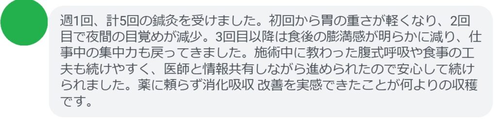 週1回、計5回の鍼灸を受けました。初回から胃の重さが軽くなり、2回目で夜間の目覚めが減少。3回目以降は食後の膨満感が明らかに減り、仕事中の集中力も戻ってきました。施術中に教わった腹式呼吸や食事の工夫も続けやすく、医師と情報共有しながら進められたので安心して続けられました。薬に頼らず消化吸収 改善を実感できたことが何よりの収穫です。