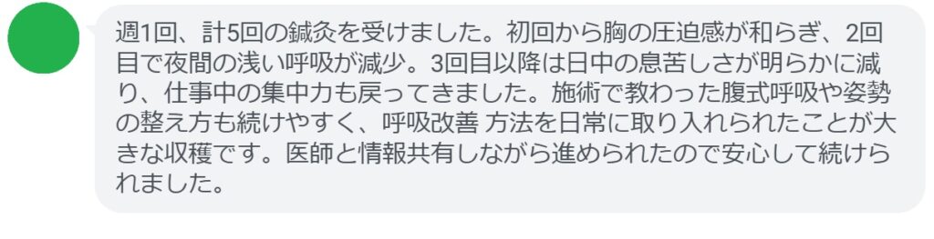 週1回、計5回の鍼灸を受けました。初回から胸の圧迫感が和らぎ、2回目で夜間の浅い呼吸が減少。3回目以降は日中の息苦しさが明らかに減り、仕事中の集中力も戻ってきました。施術で教わった腹式呼吸や姿勢の整え方も続けやすく、呼吸改善 方法を日常に取り入れられたことが大きな収穫です。医師と情報共有しながら進められたので安心して続けられました。