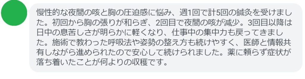 慢性的な夜間の咳と胸の圧迫感に悩み、週1回で計5回の鍼灸を受けました。初回から胸の張りが和らぎ、2回目で夜間の咳が減少。3回目以降は日中の息苦しさが明らかに軽くなり、仕事中の集中力も戻ってきました。施術で教わった呼吸法や姿勢の整え方も続けやすく、医師と情報共有しながら進められたので安心して続けられました。薬に頼らず症状が落ち着いたことが何よりの収穫です。