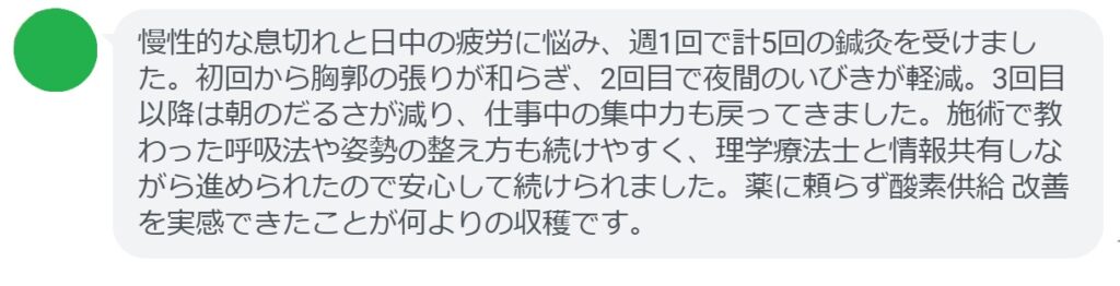 慢性的な息切れと日中の疲労に悩み、週1回で計5回の鍼灸を受けました。初回から胸郭の張りが和らぎ、2回目で夜間のいびきが軽減。3回目以降は朝のだるさが減り、仕事中の集中力も戻ってきました。施術で教わった呼吸法や姿勢の整え方も続けやすく、理学療法士と情報共有しながら進められたので安心して続けられました。薬に頼らず酸素供給改善を実感できたことが何よりの収穫です。