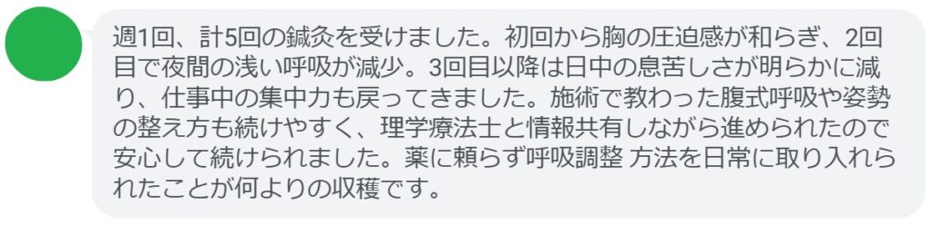 週1回、計5回の鍼灸を受けました。初回から胸の圧迫感が和らぎ、2回目で夜間の浅い呼吸が減少。3回目以降は日中の息苦しさが明らかに減り、仕事中の集中力も戻ってきました。施術で教わった腹式呼吸や姿勢の整え方も続けやすく、理学療法士と情報共有しながら進められたので安心して続けられました。薬に頼らず呼吸調整 方法を日常に取り入れられたことが何よりの収穫です。
