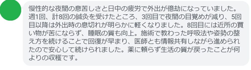 慢性的な夜間の息苦しさと日中の疲労で外出が億劫になっていました。週1回、計8回の鍼灸を受けたところ、3回目で夜間の目覚めが減り、5回目以降は外出時の息切れが明らかに軽くなりました。8回目には近所の買い物が苦にならず、睡眠の質も向上。施術で教わった呼吸法や姿勢の整え方を続けることで回復が早まり、医師とも情報共有しながら進められたので安心して続けられました。薬に頼らず生活の質が戻ったことが何よりの収穫です。