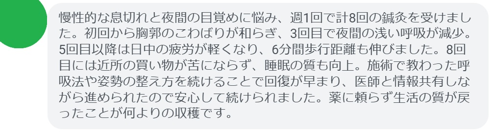 慢性的な息切れと夜間の目覚めに悩み、週1回で計8回の鍼灸を受けました。初回から胸郭のこわばりが和らぎ、3回目で夜間の浅い呼吸が減少。5回目以降は日中の疲労が軽くなり、6分間歩行距離も伸びました。8回目には近所の買い物が苦にならず、睡眠の質も向上。施術で教わった呼吸法や姿勢の整え方を続けることで回復が早まり、医師と情報共有しながら進められたので安心して続けられました。薬に頼らず生活の質が戻ったことが何よりの収穫です。