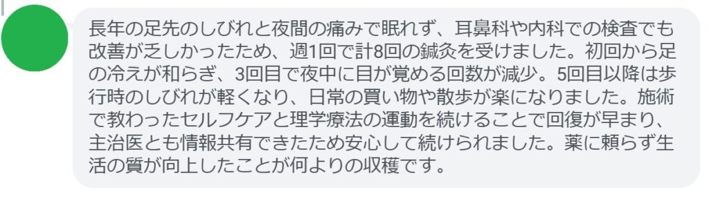 長年の足先のしびれと夜間の痛みで眠れず、耳鼻科や内科での検査でも改善が乏しかったため、週1回で計8回の鍼灸を受けました。初回から足の冷えが和らぎ、3回目で夜中に目が覚める回数が減少。5回目以降は歩行時のしびれが軽くなり、日常の買い物や散歩が楽になりました。施術で教わったセルフケアと理学療法の運動を続けることで回復が早まり、主治医とも情報共有できたため安心して続けられました。薬に頼らず生活の質が向上したことが何よりの収穫です。
