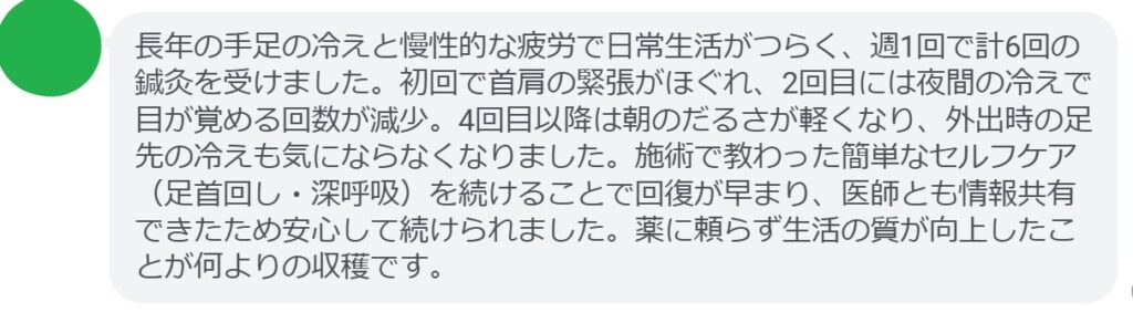長年の手足の冷えと慢性的な疲労で日常生活がつらく、週1回で計6回の鍼灸を受けました。初回で首肩の緊張がほぐれ、2回目には夜間の冷えで目が覚める回数が減少。4回目以降は朝のだるさが軽くなり、外出時の足先の冷えも気にならなくなりました。施術で教わった簡単なセルフケア(足首回し・深呼吸)を続けることで回復が早まり、医師とも情報共有できたため安心して続けられました。薬に頼らず生活の質が向上したことが何よりの収穫です。