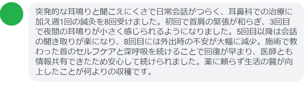 突発的な耳鳴りと聞こえにくさで日常会話がつらく、耳鼻科での治療に加え週1回の鍼灸を8回受けました。初回で首肩の緊張が和らぎ、3回目で夜間の耳鳴りが小さく感じられるようになりました。5回目以降は会話の聞き取りが楽になり、8回目には外出時の不安が大幅に減少。施術で教わった首のセルフケアと深呼吸を続けることで回復が早まり、医師とも情報共有できたため安心して続けられました。薬に頼らず生活の質が向上したことが何よりの収穫です。
