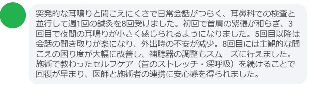 突発的な耳鳴りと聞こえにくさで日常会話がつらく、耳鼻科での検査と並行して週1回の鍼灸を8回受けました。初回で首肩の緊張が和らぎ、3回目で夜間の耳鳴りが小さく感じられるようになりました。5回目以降は会話の聞き取りが楽になり、外出時の不安が減少。8回目には主観的な聞こえの困り度が大幅に改善し、補聴器の調整もスムーズに行えました。施術で教わったセルフケア（首のストレッチ・深呼吸）を続けることで回復が早まり、医師と施術者の連携に安心感を得られました。