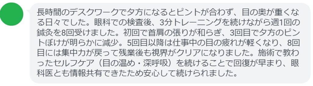 長時間のデスクワークで夕方になるとピントが合わず、目の奥が重くなる日々でした。眼科での検査後、3分トレーニングを続けながら週1回の鍼灸を8回受けました。初回で首肩の張りが和らぎ、3回目で夕方のピントぼけが明らかに減少。5回目以降は仕事中の目の疲れが軽くなり、8回目には集中力が戻って残業後も視界がクリアになりました。施術で教わったセルフケア（目の温め・深呼吸）を続けることで回復が早まり、眼科医とも情報共有できたため安心して続けられました。