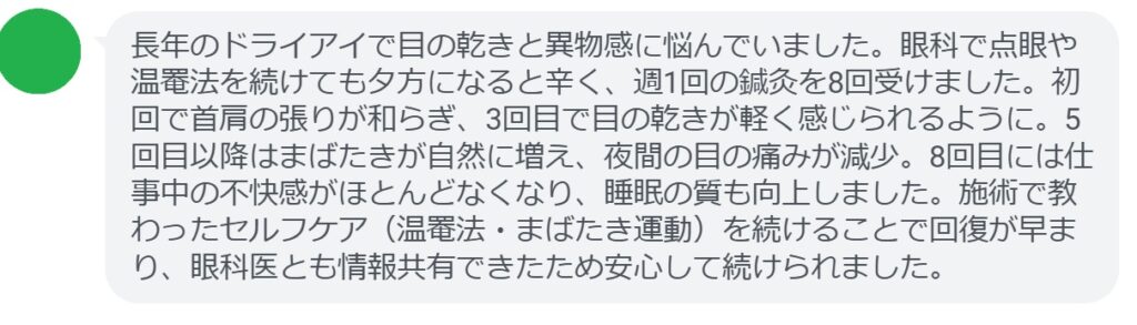 長年のドライアイで目の乾きと異物感に悩んでいました。眼科で点眼や温罨法を続けても夕方になると辛く、週1回の鍼灸を8回受けました。初回で首肩の張りが和らぎ、3回目で目の乾きが軽く感じられるように。5回目以降はまばたきが自然に増え、夜間の目の痛みが減少。8回目には仕事中の不快感がほとんどなくなり、睡眠の質も向上しました。施術で教わったセルフケア(温罨法・まばたき運動)を続けることで回復が早まり、眼科医とも情報共有できたため安心して続けられました。