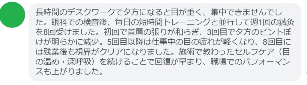 長時間のデスクワークで夕方になると目が重く、集中できませんでした。眼科での検査後、毎日の短時間トレーニングと並行して週1回の鍼灸を8回受けました。初回で首肩の張りが和らぎ、3回目で夕方のピントぼけが明らかに減少。5回目以降は仕事中の目の疲れが軽くなり、8回目には残業後も視界がクリアになりました。施術で教わったセルフケア（目の温め・深呼吸）を続けることで回復が早まり、職場でのパフォーマンスも上がりました。