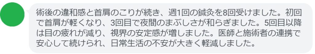 術後の違和感と首肩のこりが続き、週1回の鍼灸を8回受けました。初回で首肩が軽くなり、3回目で夜間のまぶしさが和らぎました。5回目以降は目の疲れが減り、視界の安定感が増しました。医師と施術者の連携で安心して続けられ、日常生活の不安が大きく軽減しました。