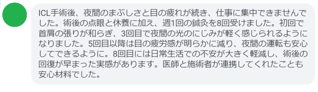ICL手術後、夜間のまぶしさと目の疲れが続き、仕事に集中できませんでした。術後の点眼と休養に加え、週1回の鍼灸を8回受けました。初回で首肩の張りが和らぎ、3回目で夜間の光のにじみが軽く感じられるようになりました。5回目以降は目の疲労感が明らかに減り、夜間の運転も安心してできるように。8回目には日常生活での不安が大きく軽減し、術後の回復が早まった実感があります。医師と施術者が連携してくれたことも安心材料でした。