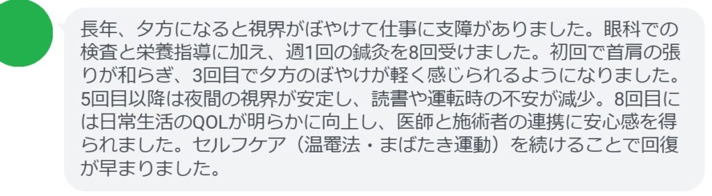 長年、夕方になると視界がぼやけて仕事に支障がありました。眼科での検査と栄養指導に加え、週1回の鍼灸を8回受けました。初回で首肩の張りが和らぎ、3回目で夕方のぼやけが軽く感じられるようになりました。5回目以降は夜間の視界が安定し、読書や運転時の不安が減少。8回目には日常生活のQOLが明らかに向上し、医師と施術者の連携に安心感を得られました。セルフケア（温罨法・まばたき運動）を続けることで回復が早まりました。