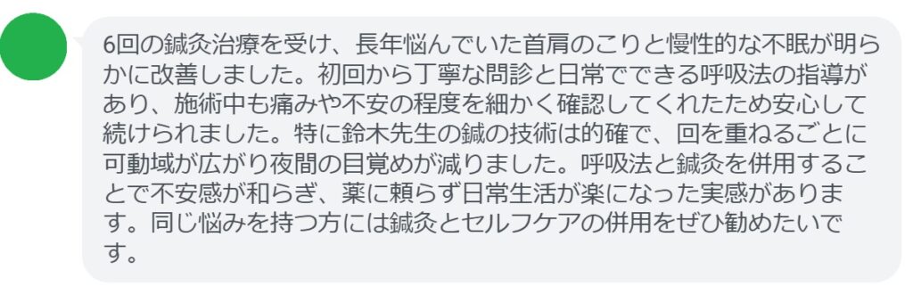 6回の鍼灸治療を受け、長年悩んでいた首肩のこりと慢性的な不眠が明らかに改善しました。初回から丁寧な問診と日常でできる呼吸法の指導があり、施術中も痛みや不安の程度を細かく確認してくれたため安心して続けられました。特に鈴木先生の鍼の技術は的確で、回を重ねるごとに可動域が広がり夜間の目覚めが減りました。呼吸法と鍼灸を併用することで不安感が和らぎ、薬に頼らず日常生活が楽になった実感があります。同じ悩みを持つ方には鍼灸とセルフケアの併用をぜひ勧めたいです。