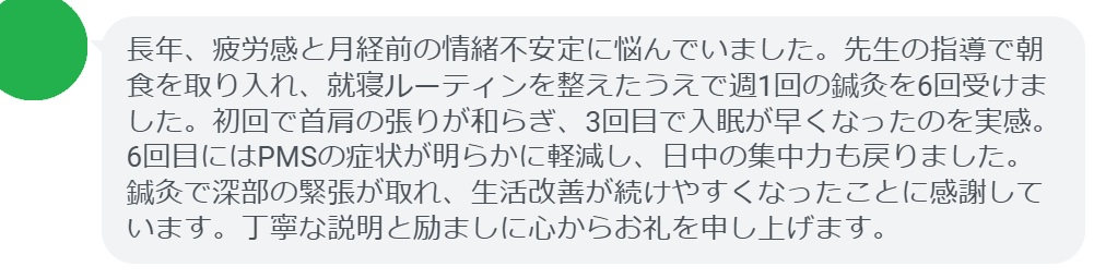 長年、疲労感と月経前の情緒不安定に悩んでいました。先生の指導で朝食を取り入れ、就寝ルーティンを整えたうえで週1回の鍼灸を6回受けました。初回で首肩の張りが和らぎ、3回目で入眠が早くなったのを実感。6回目にはPMSの症状が明らかに軽減し、日中の集中力も戻りました。鍼灸で深部の緊張が取れ、生活改善が続けやすくなったことに感謝しています。丁寧な説明と励ましに心からお礼を申し上げます。