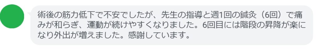 術後の筋力低下で不安でしたが、先生の指導と週1回の鍼灸（6回）で痛みが和らぎ、運動が続けやすくなりました。6回目には階段の昇降が楽になり外出が増えました。感謝しています。