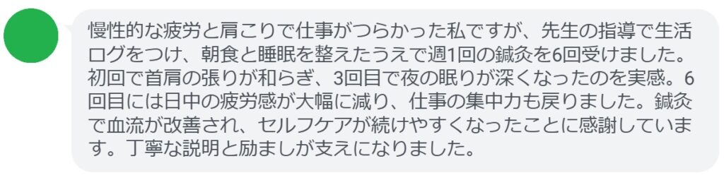 慢性的な疲労と肩こりで仕事がつらかった私ですが、先生の指導で生活ログをつけ、朝食と睡眠を整えたうえで週1回の鍼灸を6回受けました。初回で首肩の張りが和らぎ、3回目で夜の眠りが深くなったのを実感。6回目には日中の疲労感が大幅に減り、仕事の集中力も戻りました。鍼灸で血流が改善され、セルフケアが続けやすくなったことに感謝しています。丁寧な説明と励ましが支えになりました。