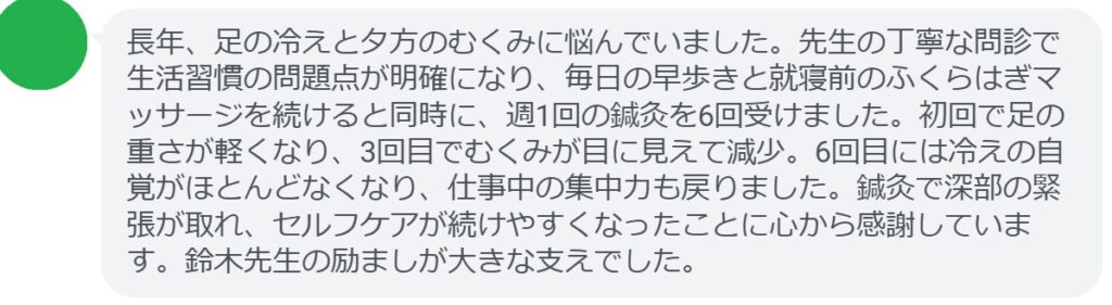 長年、足の冷えと夕方のむくみに悩んでいました。先生の丁寧な問診で生活習慣の問題点が明確になり、毎日の早歩きと就寝前のふくらはぎマッサージを続けると同時に、週1回の鍼灸を6回受けました。初回で足の重さが軽くなり、3回目でむくみが目に見えて減少。6回目には冷えの自覚がほとんどなくなり、仕事中の集中力も戻りました。鍼灸で深部の緊張が取れ、セルフケアが続けやすくなったことに心から感謝しています。鈴木先生の励ましが大きな支えでした。