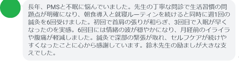 長年、PMSと不眠に悩んでいました。先生の丁寧な問診で生活習慣の問題点が明確になり、朝食導入と就寝ルーティンを続けると同時に週1回の鍼灸を6回受けました。初回で首肩の張りが和らぎ、3回目で入眠が早くなったのを実感。6回目には情緒の波が穏やかになり、月経前のイライラや腹痛が軽減しました。鍼灸で深部の緊張が取れ、セルフケアが続けやすくなったことに心から感謝しています。鈴木先生の励ましが大きな支えでした。