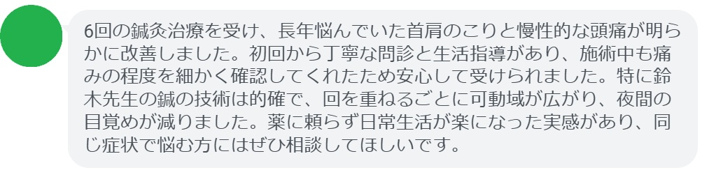 6回の鍼灸治療を受け、長年悩んでいた首肩のこりと慢性的な頭痛が明らかに改善しました。初回から丁寧な問診と生活指導があり、施術中も痛みの程度を細かく確認してくれたため安心して受けられました。特に鈴木先生の鍼の技術は的確で、回を重ねるごとに可動域が広がり、夜間の目覚めが減りました。薬に頼らず日常生活が楽になった実感があり、同じ症状で悩む方にはぜひ相談してほしいです。