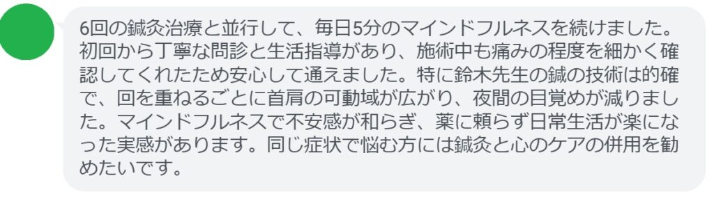 6回の鍼灸治療と並行して、毎日5分のマインドフルネスを続けました。初回から丁寧な問診と生活指導があり、施術中も痛みの程度を細かく確認してくれたため安心して通えました。特に鈴木先生の鍼の技術は的確で、回を重ねるごとに首肩の可動域が広がり、夜間の目覚めが減りました。マインドフルネスで不安感が和らぎ、薬に頼らず日常生活が楽になった実感があります。同じ症状で悩む方には鍼灸と心のケアの併用を勧めたいです。
