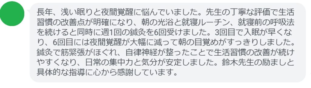 長年、浅い眠りと夜間覚醒に悩んでいました。先生の丁寧な評価で生活習慣の改善点が明確になり、朝の光浴と就寝ルーチン、就寝前の呼吸法を続けると同時に週1回の鍼灸を6回受けました。3回目で入眠が早くなり、6回目には夜間覚醒が大幅に減って朝の目覚めがすっきりしました。鍼灸で筋緊張がほぐれ、自律神経が整ったことで生活習慣の改善が続けやすくなり、日常の集中力と気分が安定しました。鈴木先生の励ましと具体的な指導に心から感謝しています。