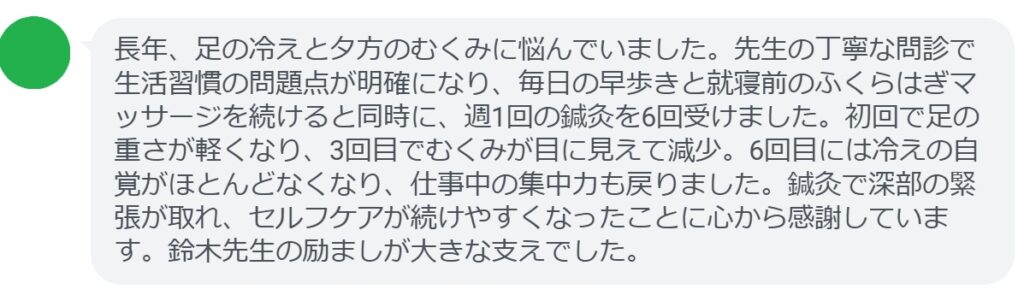長年、足の冷えと夕方のむくみに悩んでいました。先生の丁寧な問診で生活習慣の問題点が明確になり、毎日の早歩きと就寝前のふくらはぎマッサージを続けると同時に、週1回の鍼灸を6回受けました。初回で足の重さが軽くなり、3回目でむくみが目に見えて減少。6回目には冷えの自覚がほとんどなくなり、仕事中の集中力も戻りました。鍼灸で深部の緊張が取れ、セルフケアが続けやすくなったことに心から感謝しています。鈴木先生の励ましが大きな支えでした。