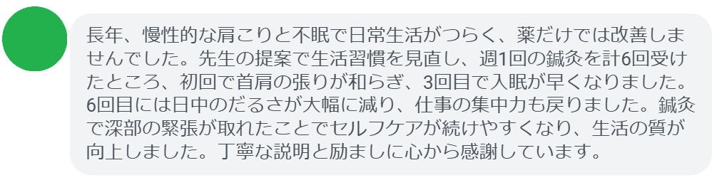 長年、慢性的な肩こりと不眠で日常生活がつらく、薬だけでは改善しませんでした。先生の提案で生活習慣を見直し、週1回の鍼灸を計6回受けたところ、初回で首肩の張りが和らぎ、3回目で入眠が早くなりました。6回目には日中のだるさが大幅に減り、仕事の集中力も戻りました。鍼灸で深部の緊張が取れたことでセルフケアが続けやすくなり、生活の質が向上しました。丁寧な説明と励ましに心から感謝しています。