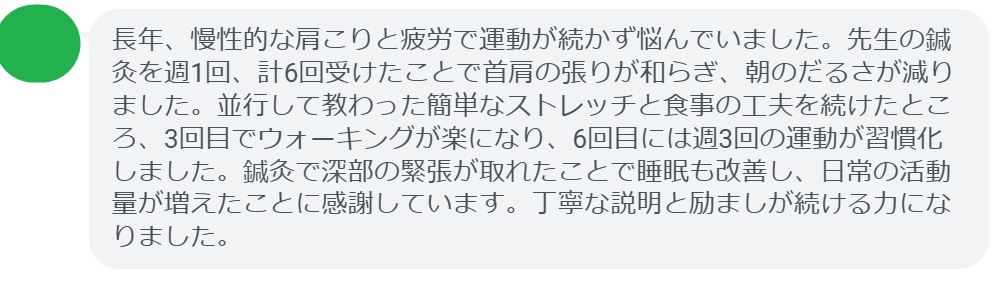 長年、慢性的な肩こりと疲労で運動が続かず悩んでいました。先生の鍼灸を週1回、計6回受けたことで首肩の張りが和らぎ、朝のだるさが減りました。並行して教わった簡単なストレッチと食事の工夫を続けたところ、3回目でウォーキングが楽になり、6回目には週3回の運動が習慣化しました。鍼灸で深部の緊張が取れたことで睡眠も改善し、日常の活動量が増えたことに感謝しています。丁寧な説明と励ましが続ける力になりました。
