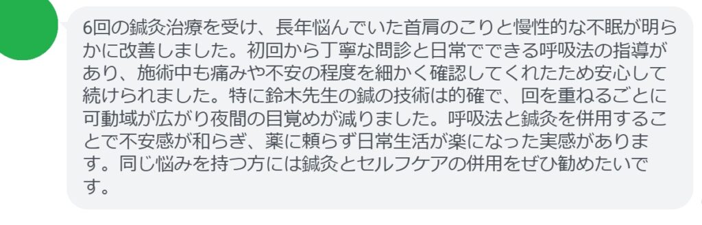 6回の鍼灸治療を受け、長年悩んでいた首肩のこりと慢性的な不眠が明らかに改善しました。初回から丁寧な問診と日常でできる呼吸法の指導があり、施術中も痛みや不安の程度を細かく確認してくれたため安心して続けられました。特に鈴木先生の鍼の技術は的確で、回を重ねるごとに可動域が広がり夜間の目覚めが減りました。呼吸法と鍼灸を併用することで不安感が和らぎ、薬に頼らず日常生活が楽になった実感があります。同じ悩みを持つ方には鍼灸とセルフケアの併用をぜひ勧めたいです。