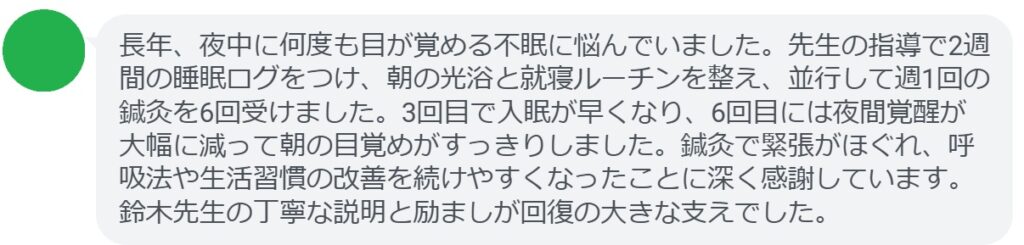 長年、夜中に何度も目が覚める不眠に悩んでいました。先生の指導で2週間の睡眠ログをつけ、朝の光浴と就寝ルーチンを整え、並行して週1回の鍼灸を6回受けました。3回目で入眠が早くなり、6回目には夜間覚醒が大幅に減って朝の目覚めがすっきりしました。鍼灸で緊張がほぐれ、呼吸法や生活習慣の改善を続けやすくなったことに深く感謝しています。鈴木先生の丁寧な説明と励ましが回復の大きな支えでした。
