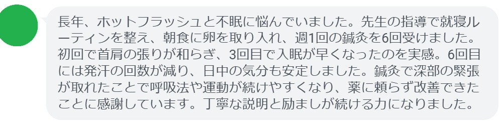 長年、ホットフラッシュと不眠に悩んでいました。先生の指導で就寝ルーティンを整え、朝食に卵を取り入れ、週1回の鍼灸を6回受けました。初回で首肩の張りが和らぎ、3回目で入眠が早くなったのを実感。6回目には発汗の回数が減り、日中の気分も安定しました。鍼灸で深部の緊張が取れたことで呼吸法や運動が続けやすくなり、薬に頼らず改善できたことに感謝しています。丁寧な説明と励ましが続ける力になりました。