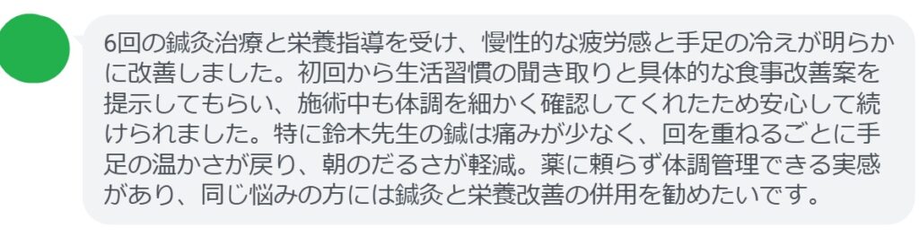 6回の鍼灸治療と栄養指導を受け、慢性的な疲労感と手足の冷えが明らかに改善しました。初回から生活習慣の聞き取りと具体的な食事改善案を提示してもらい、施術中も体調を細かく確認してくれたため安心して続けられました。特に鈴木先生の鍼は痛みが少なく、回を重ねるごとに手足の温かさが戻り、朝のだるさが軽減。薬に頼らず体調管理できる実感があり、同じ悩みの方には鍼灸と栄養改善の併用を勧めたいです。