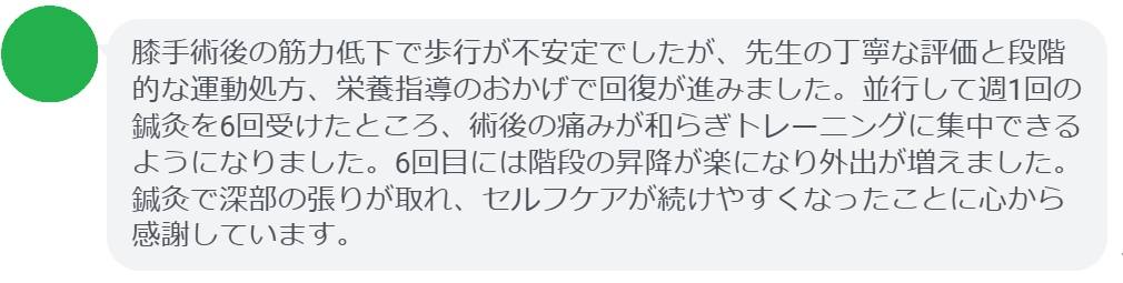 膝手術後の筋力低下で歩行が不安定でしたが、先生の丁寧な評価と段階的な運動処方、栄養指導のおかげで回復が進みました。並行して週1回の鍼灸を6回受けたところ、術後の痛みが和らぎトレーニングに集中できるようになりました。6回目には階段の昇降が楽になり外出が増えました。鍼灸で深部の張りが取れ、セルフケアが続けやすくなったことに心から感謝しています。