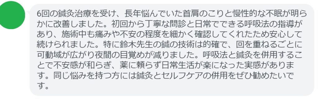 6回の鍼灸治療を受け、長年悩んでいた首肩のこりと慢性的な不眠が明らかに改善しました。初回から丁寧な問診と日常でできる呼吸法の指導があり、施術中も痛みや不安の程度を細かく確認してくれたため安心して続けられました。特に鈴木先生の鍼の技術は的確で、回を重ねるごとに可動域が広がり夜間の目覚めが減りました。呼吸法と鍼灸を併用することで不安感が和らぎ、薬に頼らず日常生活が楽になった実感があります。同じ悩みを持つ方には鍼灸とセルフケアの併用をぜひ勧めたいです。