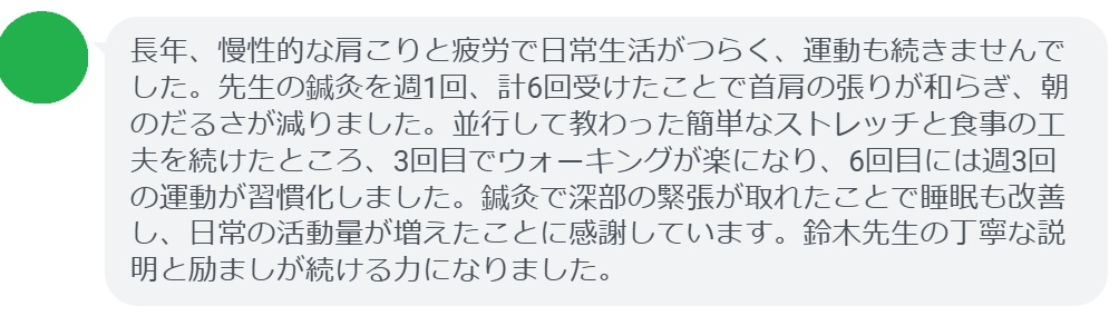 長年、慢性的な肩こりと疲労で日常生活がつらく、運動も続きませんでした。先生の鍼灸を週1回、計6回受けたことで首肩の張りが和らぎ、朝のだるさが減りました。並行して教わった簡単なストレッチと食事の工夫を続けたところ、3回目でウォーキングが楽になり、6回目には週3回の運動が習慣化しました。鍼灸で深部の緊張が取れたことで睡眠も改善し、日常の活動量が増えたことに感謝しています。鈴木先生の丁寧な説明と励ましが続ける力になりました。
