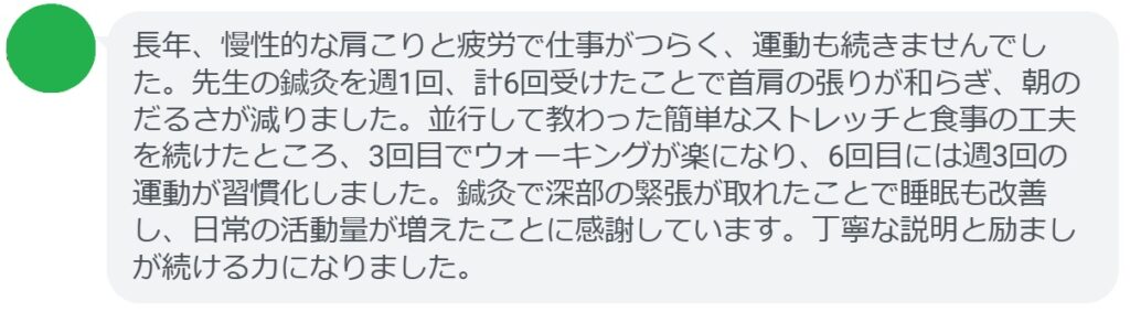 長年、慢性的な肩こりと疲労で仕事がつらく、運動も続きませんでした。先生の鍼灸を週1回、計6回受けたことで首肩の張りが和らぎ、朝のだるさが減りました。並行して教わった簡単なストレッチと食事の工夫を続けたところ、3回目でウォーキングが楽になり、6回目には週3回の運動が習慣化しました。鍼灸で深部の緊張が取れたことで睡眠も改善し、日常の活動量が増えたことに感謝しています。丁寧な説明と励ましが続ける力になりました。