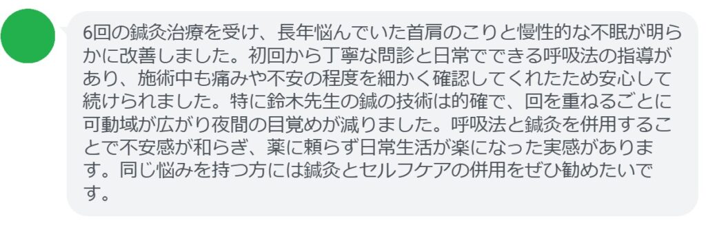 6回の鍼灸治療を受け、長年悩んでいた首肩のこりと慢性的な不眠が明らかに改善しました。初回から丁寧な問診と日常でできる呼吸法の指導があり、施術中も痛みや不安の程度を細かく確認してくれたため安心して続けられました。特に鈴木先生の鍼の技術は的確で、回を重ねるごとに可動域が広がり夜間の目覚めが減りました。呼吸法と鍼灸を併用することで不安感が和らぎ、薬に頼らず日常生活が楽になった実感があります。同じ悩みを持つ方には鍼灸とセルフケアの併用をぜひ勧めたいです。