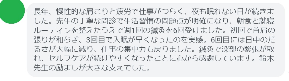 長年、慢性的な肩こりと疲労で仕事がつらく、夜も眠れない日が続きました。先生の丁寧な問診で生活習慣の問題点が明確になり、朝食と就寝ルーティンを整えたうえで週1回の鍼灸を6回受けました。初回で首肩の張りが和らぎ、3回目で入眠が早くなったのを実感。6回目には日中のだるさが大幅に減り、仕事の集中力も戻りました。鍼灸で深部の緊張が取れ、セルフケアが続けやすくなったことに心から感謝しています。鈴木先生の励ましが大きな支えでした。