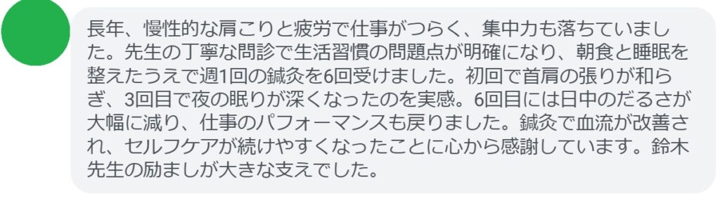 長年、慢性的な肩こりと疲労で仕事がつらく、集中力も落ちていました。先生の丁寧な問診で生活習慣の問題点が明確になり、朝食と睡眠を整えたうえで週1回の鍼灸を6回受けました。初回で首肩の張りが和らぎ、3回目で夜の眠りが深くなったのを実感。6回目には日中のだるさが大幅に減り、仕事のパフォーマンスも戻りました。鍼灸で血流が改善され、セルフケアが続けやすくなったことに心から感謝しています。鈴木先生の励ましが大きな支えでした。