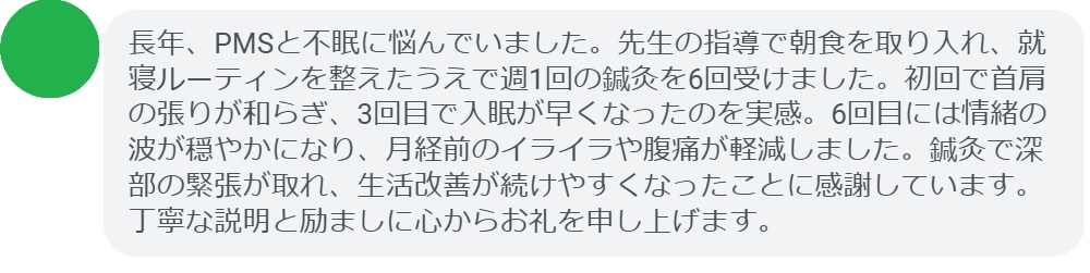 長年、PMSと不眠に悩んでいました。先生の指導で朝食を取り入れ、就寝ルーティンを整えたうえで週1回の鍼灸を6回受けました。初回で首肩の張りが和らぎ、3回目で入眠が早くなったのを実感。6回目には情緒の波が穏やかになり、月経前のイライラや腹痛が軽減しました。鍼灸で深部の緊張が取れ、生活改善が続けやすくなったことに感謝しています。丁寧な説明と励ましに心からお礼を申し上げます。