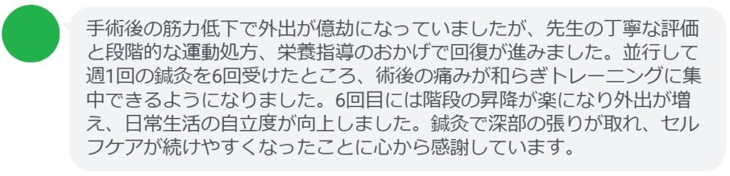 手術後の筋力低下で外出が億劫になっていましたが、先生の丁寧な評価と段階的な運動処方、栄養指導のおかげで回復が進みました。並行して週1回の鍼灸を6回受けたところ、術後の痛みが和らぎトレーニングに集中できるようになりました。6回目には階段の昇降が楽になり外出が増え、日常生活の自立度が向上しました。鍼灸で深部の張りが取れ、セルフケアが続けやすくなったことに心から感謝しています。
