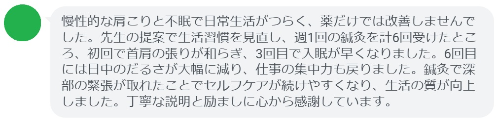 慢性的な肩こりと不眠で日常生活がつらく、薬だけでは改善しませんでした。先生の提案で生活習慣を見直し、週1回の鍼灸を計6回受けたところ、初回で首肩の張りが和らぎ、3回目で入眠が早くなりました。6回目には日中のだるさが大幅に減り、仕事の集中力も戻りました。鍼灸で深部の緊張が取れたことでセルフケアが続けやすくなり、生活の質が向上しました。丁寧な説明と励ましに心から感謝しています。