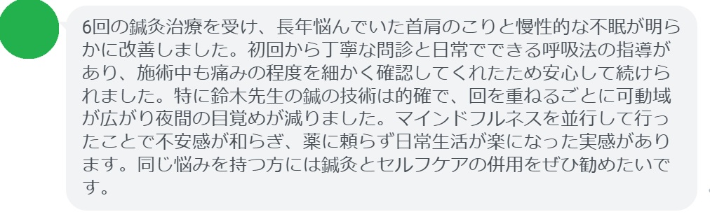 6回の鍼灸治療を受け、長年悩んでいた首肩のこりと慢性的な不眠が明らかに改善しました。初回から丁寧な問診と日常でできる呼吸法の指導があり、施術中も痛みの程度を細かく確認してくれたため安心して続けられました。特に鈴木先生の鍼の技術は的確で、回を重ねるごとに可動域が広がり夜間の目覚めが減りました。マインドフルネスを並行して行ったことで不安感が和らぎ、薬に頼らず日常生活が楽になった実感があります。同じ悩みを持つ方には鍼灸とセルフケアの併用をぜひ勧めたいです。
