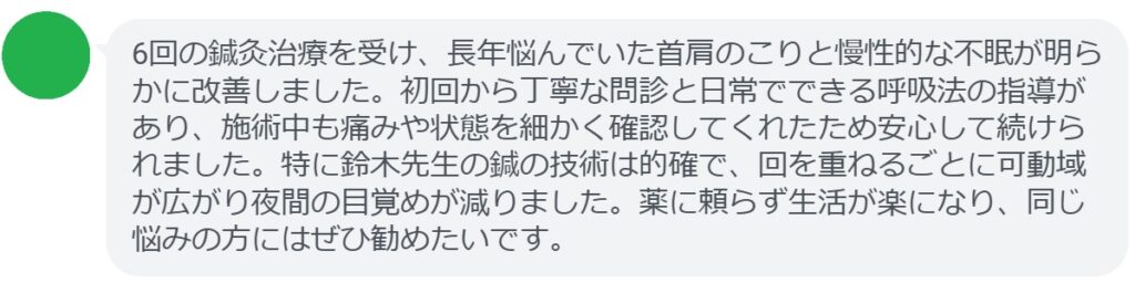 6回の鍼灸治療を受け、長年悩んでいた首肩のこりと慢性的な不眠が明らかに改善しました。初回から丁寧な問診と日常でできる呼吸法の指導があり、施術中も痛みや状態を細かく確認してくれたため安心して続けられました。特に鈴木先生の鍼の技術は的確で、回を重ねるごとに可動域が広がり夜間の目覚めが減りました。薬に頼らず生活が楽になり、同じ悩みの方にはぜひ勧めたいです。