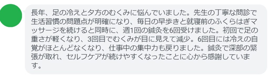 長年、足の冷えと夕方のむくみに悩んでいました。先生の丁寧な問診で生活習慣の問題点が明確になり、毎日の早歩きと就寝前のふくらはぎマッサージを続けると同時に、週1回の鍼灸を6回受けました。初回で足の重さが軽くなり、3回目でむくみが目に見えて減少。6回目には冷えの自覚がほとんどなくなり、仕事中の集中力も戻りました。鍼灸で深部の緊張が取れ、セルフケアが続けやすくなったことに心から感謝しています。